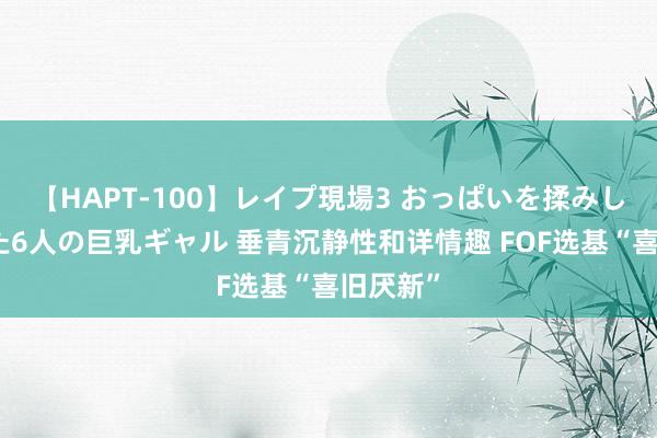 【HAPT-100】レイプ現場3 おっぱいを揉みしだかれた6人の巨乳ギャル 垂青沉静性和详情趣 FOF选基“喜旧厌新”