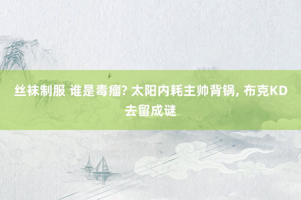 丝袜制服 谁是毒瘤? 太阳内耗主帅背锅， 布克KD去留成谜