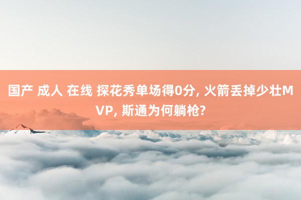 国产 成人 在线 探花秀单场得0分， 火箭丢掉少壮MVP， 斯通为何躺枪?