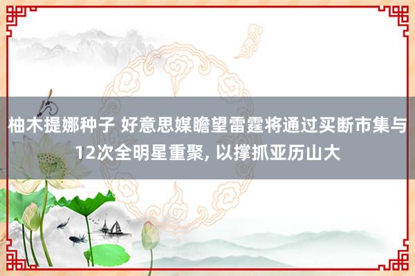 柚木提娜种子 好意思媒瞻望雷霆将通过买断市集与12次全明星重聚， 以撑抓亚历山大