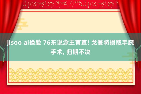 jisoo ai换脸 76东说念主官宣! 戈登将摄取手腕手术， 归期不决