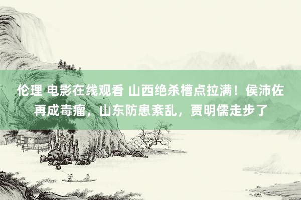 伦理 电影在线观看 山西绝杀槽点拉满！侯沛佐再成毒瘤，山东防患紊乱，贾明儒走步了