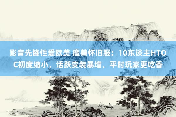 影音先锋性爱欧美 魔兽怀旧服：10东谈主HTOC初度缩小，活跃变装暴增，平时玩家更吃香