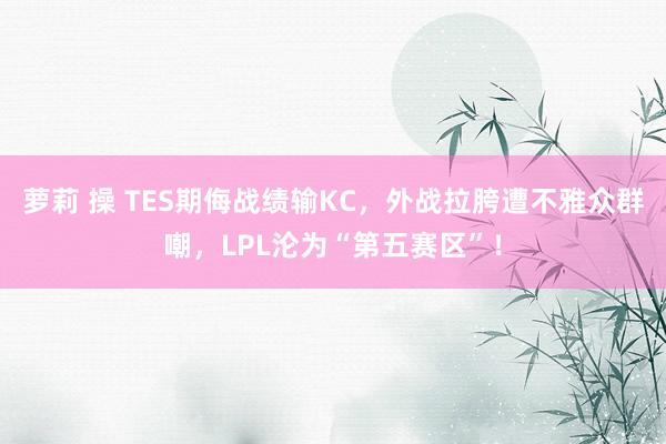 萝莉 操 TES期侮战绩输KC，外战拉胯遭不雅众群嘲，LPL沦为“第五赛区”！