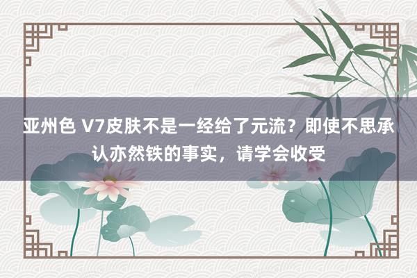 亚州色 V7皮肤不是一经给了元流？即使不思承认亦然铁的事实，请学会收受