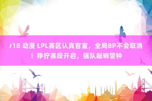 r18 动漫 LPL赛区认真官宣，全局BP不会取消！狰狞赛段开启，强队敲响警钟