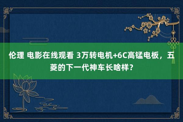 伦理 电影在线观看 3万转电机+6C高锰电板，五菱的下一代神车长啥样？