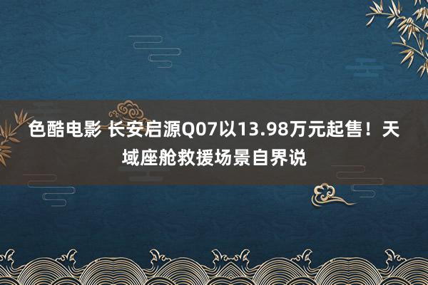 色酷电影 长安启源Q07以13.98万元起售！天域座舱救援场景自界说