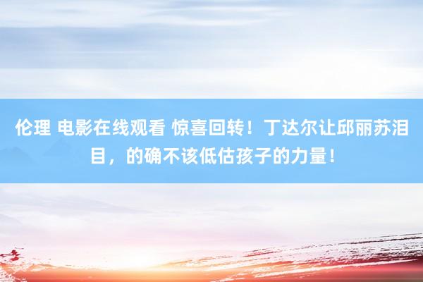 伦理 电影在线观看 惊喜回转！丁达尔让邱丽苏泪目，的确不该低估孩子的力量！