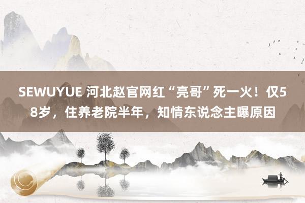 SEWUYUE 河北赵官网红“亮哥”死一火！仅58岁，住养老院半年，知情东说念主曝原因