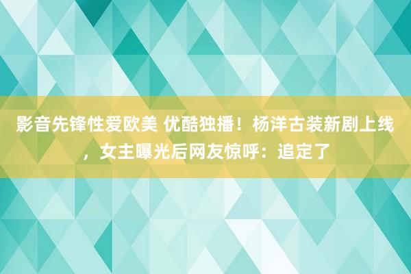 影音先锋性爱欧美 优酷独播！杨洋古装新剧上线，女主曝光后网友惊呼：追定了