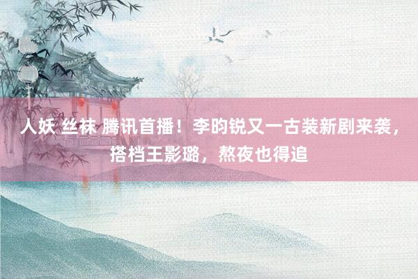 人妖 丝袜 腾讯首播！李昀锐又一古装新剧来袭，搭档王影璐，熬夜也得追