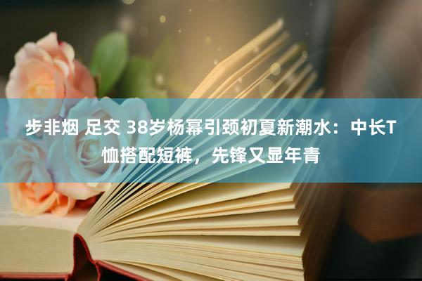 步非烟 足交 38岁杨幂引颈初夏新潮水：中长T恤搭配短裤，先锋又显年青