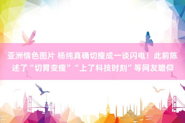 亚洲情色图片 杨纯真确切瘦成一谈闪电！此前陈述了“切胃变瘦”“上了科技时刻”等网友瞻仰