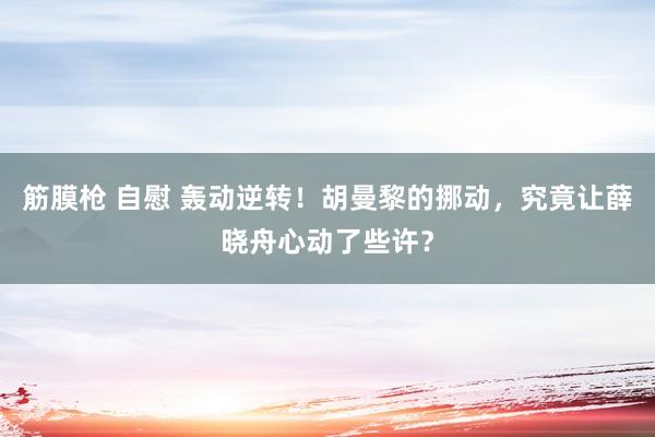 筋膜枪 自慰 轰动逆转！胡曼黎的挪动，究竟让薛晓舟心动了些许？