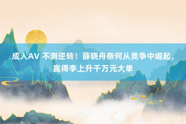 成人AV 不测逆转！薛晓舟奈何从竞争中崛起，赢得李上升千万元大单
