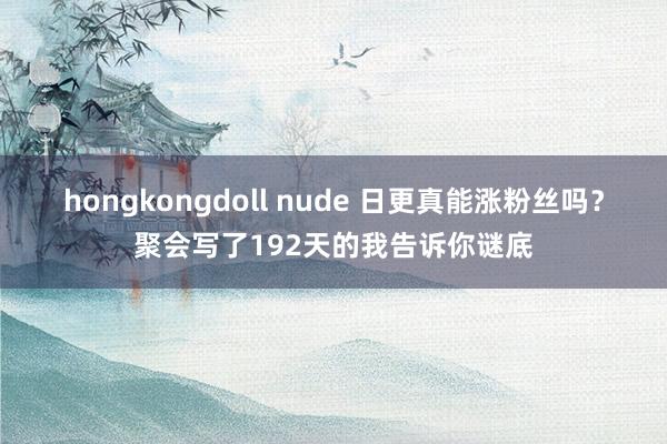 hongkongdoll nude 日更真能涨粉丝吗？聚会写了192天的我告诉你谜底