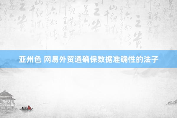 亚州色 网易外贸通确保数据准确性的法子