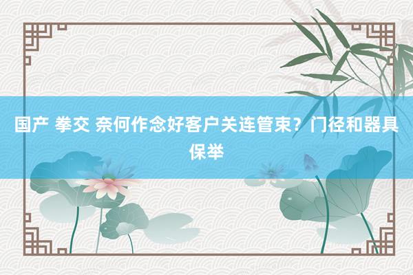 国产 拳交 奈何作念好客户关连管束？门径和器具保举