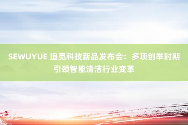 SEWUYUE 追觅科技新品发布会：多项创举时期引颈智能清洁行业变革