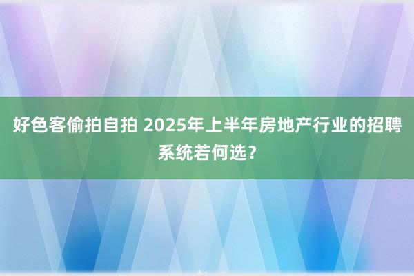 好色客偷拍自拍 2025年上半年房地产行业的招聘系统若何选？