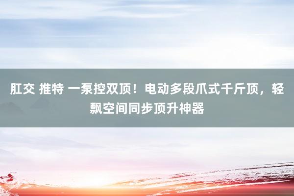 肛交 推特 一泵控双顶！电动多段爪式千斤顶，轻飘空间同步顶升神器