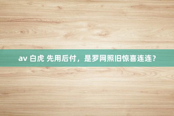 av 白虎 先用后付，是罗网照旧惊喜连连？