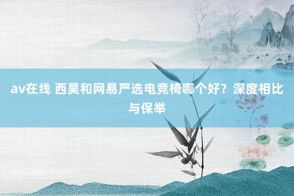 av在线 西昊和网易严选电竞椅哪个好？深度相比与保举
