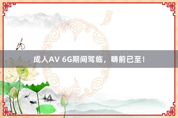 成人AV 6G期间驾临，畴前已至！