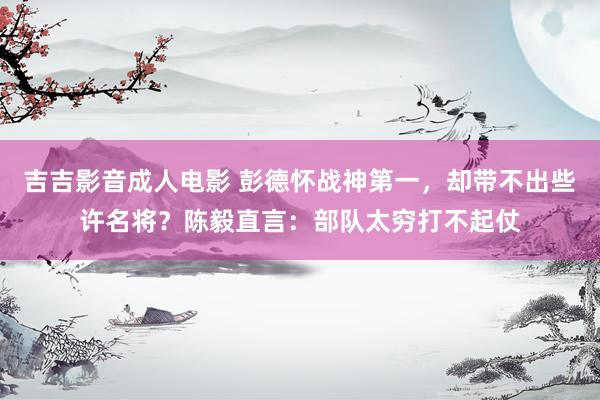 吉吉影音成人电影 彭德怀战神第一，却带不出些许名将？陈毅直言：部队太穷打不起仗