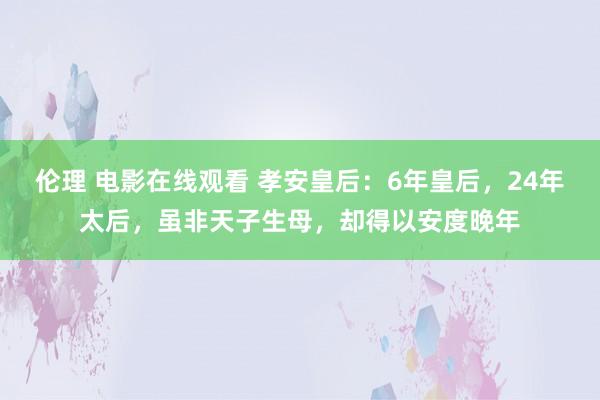 伦理 电影在线观看 孝安皇后：6年皇后，24年太后，虽非天子生母，却得以安度晚年