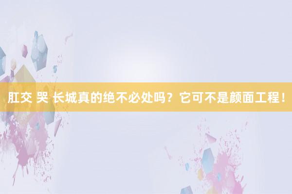 肛交 哭 长城真的绝不必处吗？它可不是颜面工程！