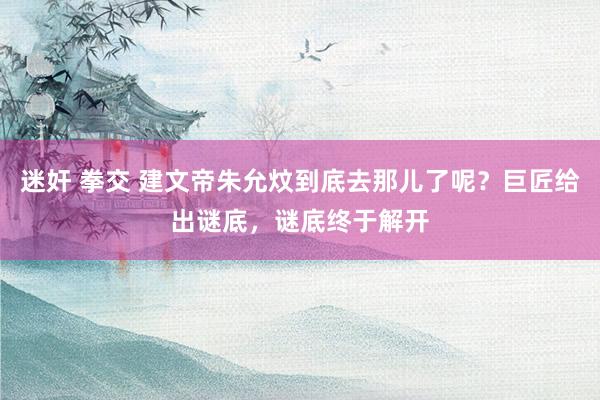 迷奸 拳交 建文帝朱允炆到底去那儿了呢？巨匠给出谜底，谜底终于解开