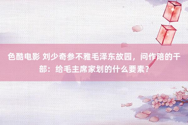 色酷电影 刘少奇参不雅毛泽东故园，问作陪的干部：给毛主席家划的什么要素？
