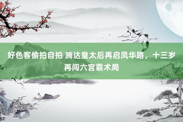 好色客偷拍自拍 腾达皇太后再启凤华路，十三岁再闯六宫霸术局