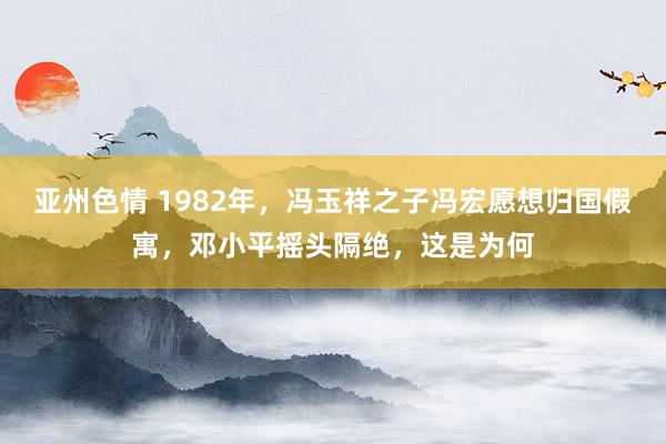 亚州色情 1982年，冯玉祥之子冯宏愿想归国假寓，邓小平摇头隔绝，这是为何