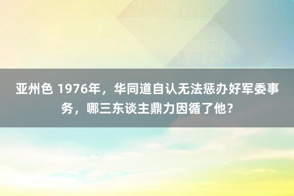 亚州色 1976年，华同道自认无法惩办好军委事务，哪三东谈主鼎力因循了他？