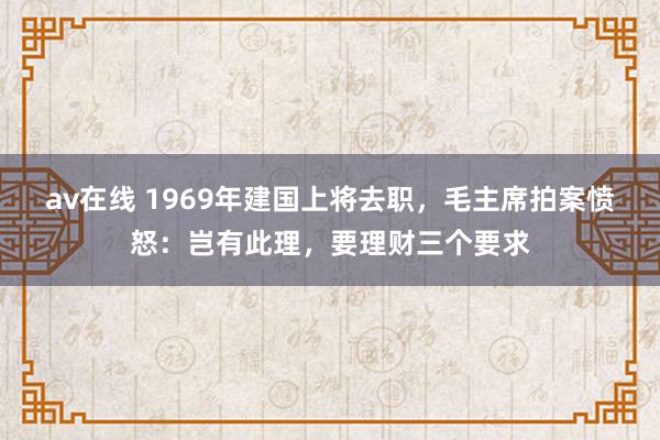av在线 1969年建国上将去职，毛主席拍案愤怒：岂有此理，要理财三个要求