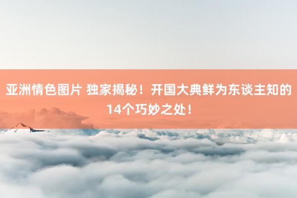 亚洲情色图片 独家揭秘！开国大典鲜为东谈主知的14个巧妙之处！