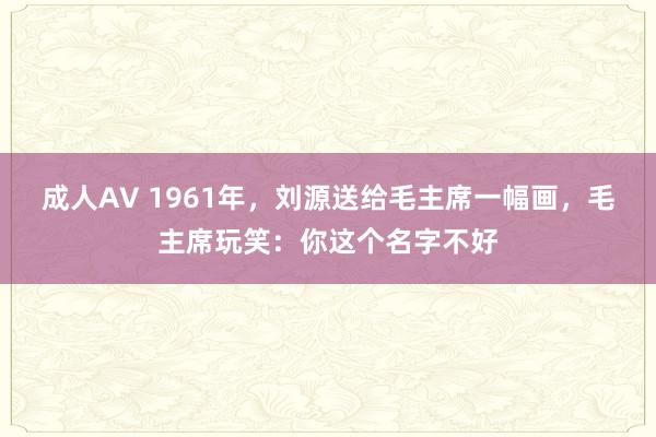 成人AV 1961年，刘源送给毛主席一幅画，毛主席玩笑：你这个名字不好
