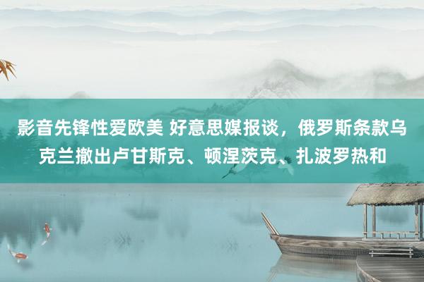 影音先锋性爱欧美 好意思媒报谈，俄罗斯条款乌克兰撤出卢甘斯克、顿涅茨克、扎波罗热和