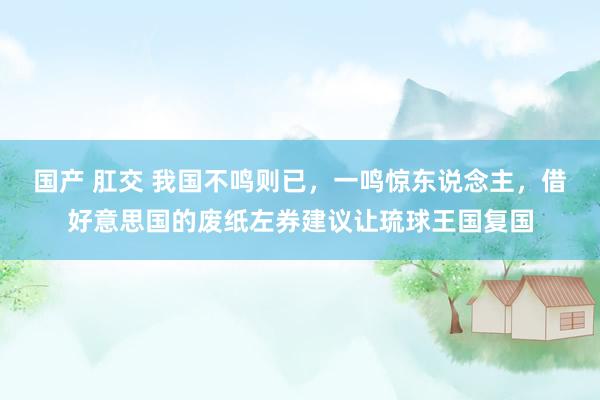 国产 肛交 我国不鸣则已，一鸣惊东说念主，借好意思国的废纸左券建议让琉球王国复国