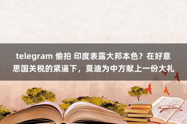 telegram 偷拍 印度表露大邦本色？在好意思国关税的紧逼下，莫迪为中方献上一份大礼