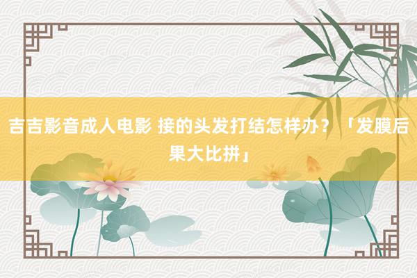 吉吉影音成人电影 接的头发打结怎样办？「发膜后果大比拼」