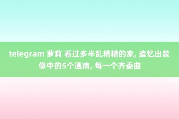 telegram 萝莉 看过多半乱糟糟的家， 追忆出装修中的5个通病， 每一个齐委曲