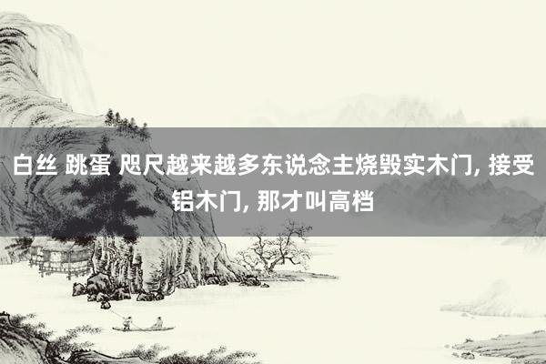 白丝 跳蛋 咫尺越来越多东说念主烧毁实木门， 接受铝木门， 那才叫高档