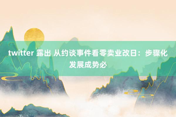 twitter 露出 从约谈事件看零卖业改日:步骤化发展成势必