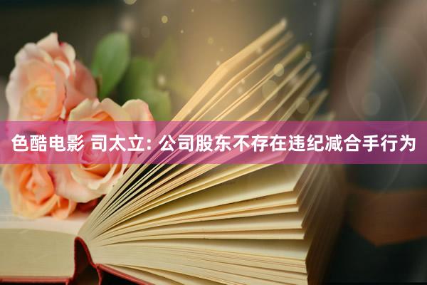 色酷电影 司太立: 公司股东不存在违纪减合手行为
