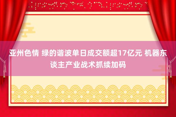 亚州色情 绿的谐波单日成交额超17亿元 机器东谈主产业战术抓续加码