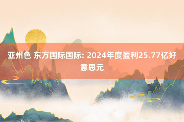 亚州色 东方国际国际: 2024年度盈利25.77亿好意思元